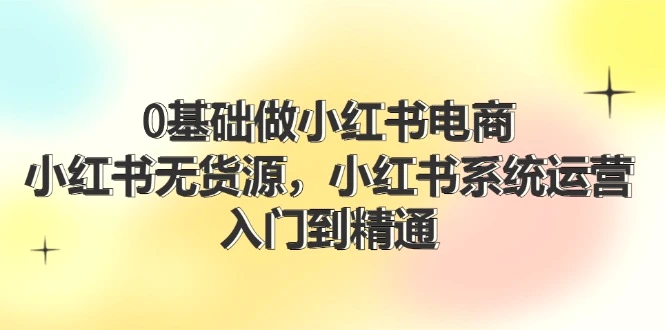 0基础做小红书电商，小红书无货源系统运营，入门到精通(70节)-臭虾米项目网