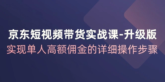 京东短视频带货实战课升级版，实现单人高额佣金的详细操作步骤-臭虾米项目网