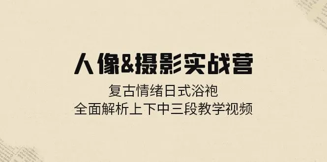 人像摄影实战营：复古情绪日式浴袍，全面解析上下中三段教学视频-臭虾米项目网