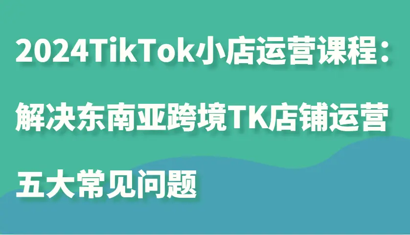 2024TikTok小店运营课程：解决东南亚跨境TK店铺运营五大常见问题-臭虾米项目网