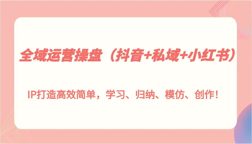 全域运营操盘（抖音 私域 小红书）IP 打造高效简单，学习、归纳、模仿、创作！